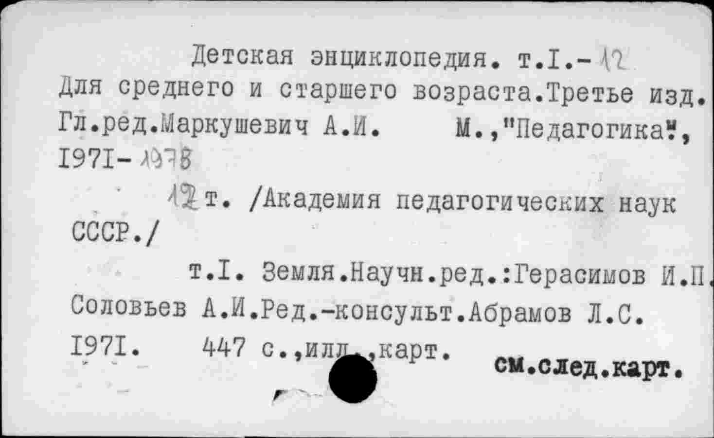 ﻿Детская энциклопедия. Т.1.-42
Для среднего и старшего возраста.Третье изд.
Гл.ред.Маркушевич А.И.	И.,"Педагогика“,
1971-
'<т. /Академия педагогических наук СССР./
т.1. Земля .Научн.ред.:Герасимов И.П Соловьев А.И.Ред.-консульт.Абрамов Л.С. 1971.	447 с..ил^.карт.
’	см.след.карт.